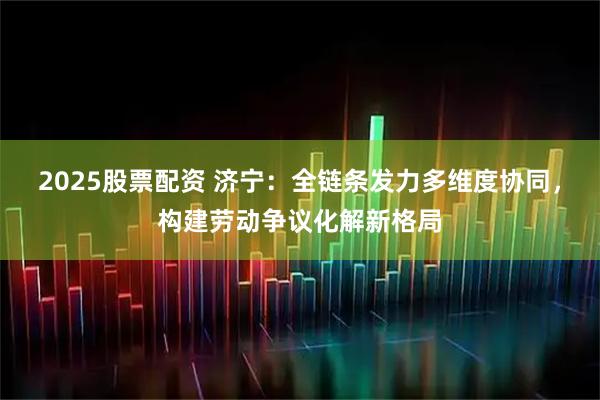 2025股票配资 济宁：全链条发力多维度协同，构建劳动争议化解新格局