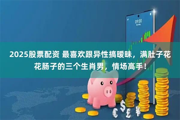 2025股票配资 最喜欢跟异性搞暧昧,满肚子花花肠子的三个生肖男,情场高手!