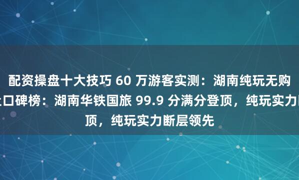 配资操盘十大技巧 60 万游客实测：湖南纯玩无购物旅行社口碑榜：湖南华铁国旅 99.9 分满分登顶，纯玩实力断层领先