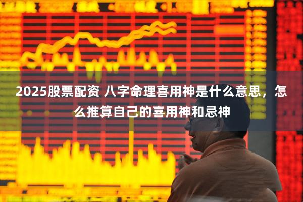 2025股票配资 八字命理喜用神是什么意思，怎么推算自己的喜用神和忌神