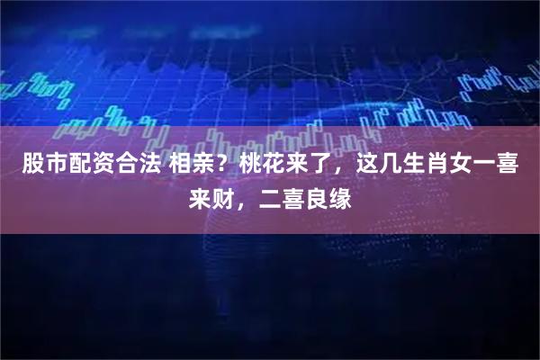 股市配资合法 相亲？桃花来了，这几生肖女一喜来财，二喜良缘