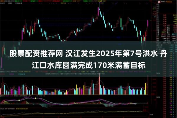 股票配资推荐网 汉江发生2025年第7号洪水 丹江口水库圆满完成170米满蓄目标