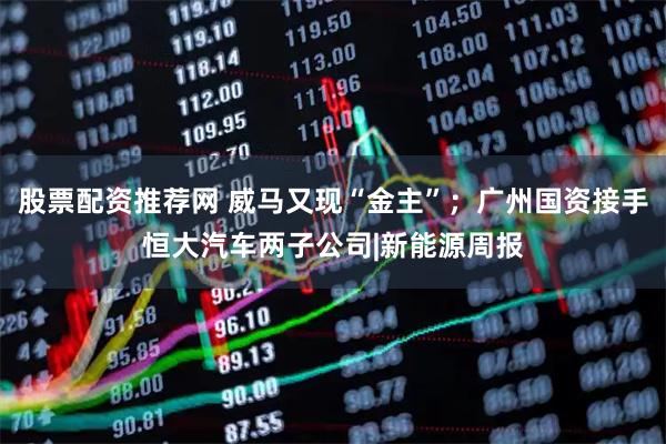股票配资推荐网 威马又现“金主”；广州国资接手恒大汽车两子公司|新能源周报